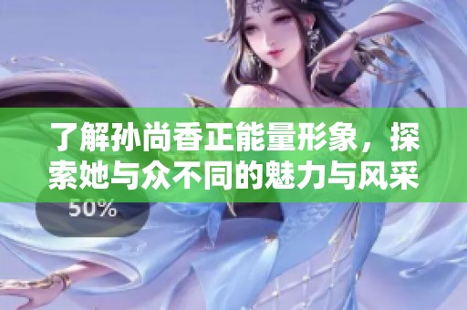 了解孙尚香正能量形象，探索她与众不同的魅力与风采