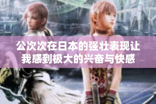 公次次在日本的强壮表现让我感到极大的兴奋与快感