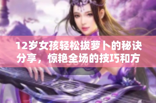 12岁女孩轻松拔萝卜的秘诀分享，惊艳全场的技巧和方法