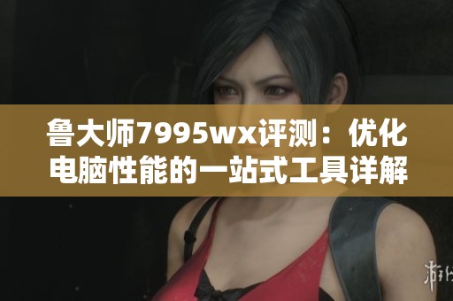 鲁大师7995wx评测：优化电脑性能的一站式工具详解
