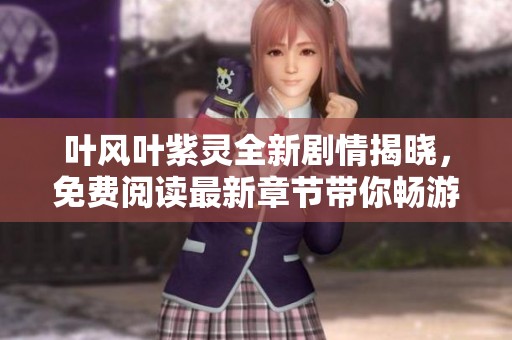 叶风叶紫灵全新剧情揭晓，免费阅读最新章节带你畅游奇幻世界