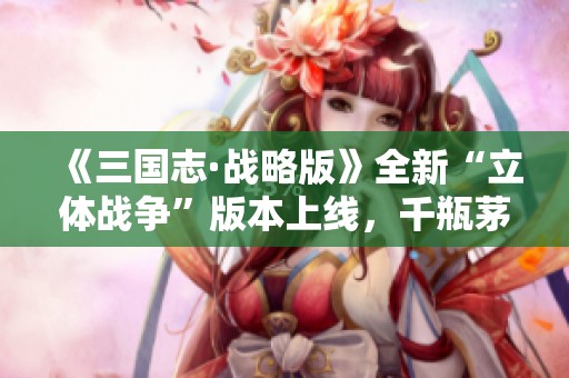 《三国志·战略版》全新“立体战争”版本上线，千瓶茅台火爆开启！