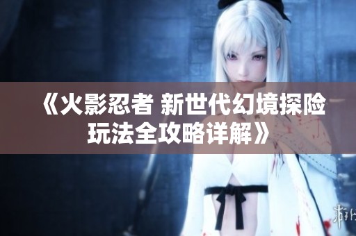 《火影忍者 新世代幻境探险玩法全攻略详解》