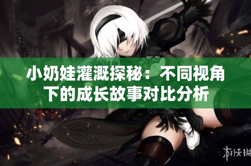 小奶娃灌溉探秘：不同视角下的成长故事对比分析