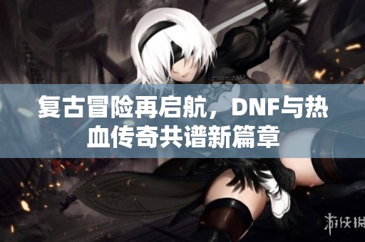 复古冒险再启航，DNF与热血传奇共谱新篇章