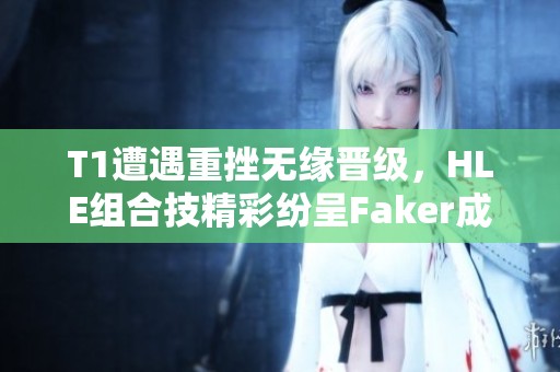 T1遭遇重挫无缘晋级，HLE组合技精彩纷呈Faker成配角