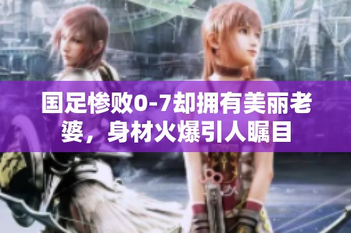 国足惨败0-7却拥有美丽老婆，身材火爆引人瞩目