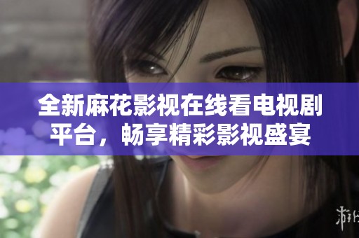全新麻花影视在线看电视剧平台，畅享精彩影视盛宴