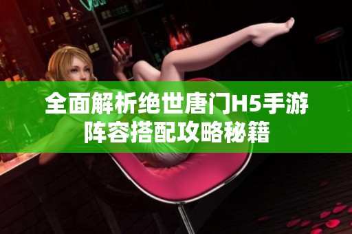 全面解析绝世唐门H5手游阵容搭配攻略秘籍