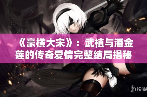 《豪横大宋》：武植与潘金莲的传奇爱情完整结局揭秘