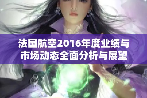 法国航空2016年度业绩与市场动态全面分析与展望