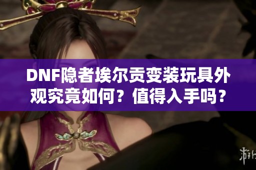 DNF隐者埃尔贡变装玩具外观究竟如何？值得入手吗？