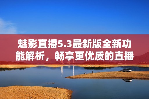魅影直播5.3最新版全新功能解析，畅享更优质的直播体验