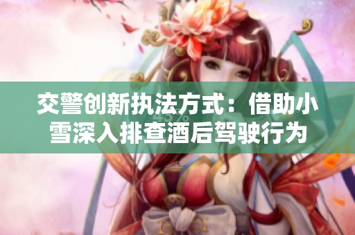 交警创新执法方式：借助小雪深入排查酒后驾驶行为