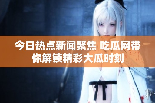 今日热点新闻聚焦 吃瓜网带你解锁精彩大瓜时刻