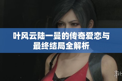 叶风云陆一曼的传奇爱恋与最终结局全解析