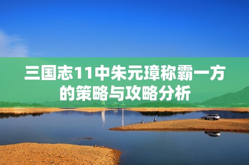 三国志11中朱元璋称霸一方的策略与攻略分析