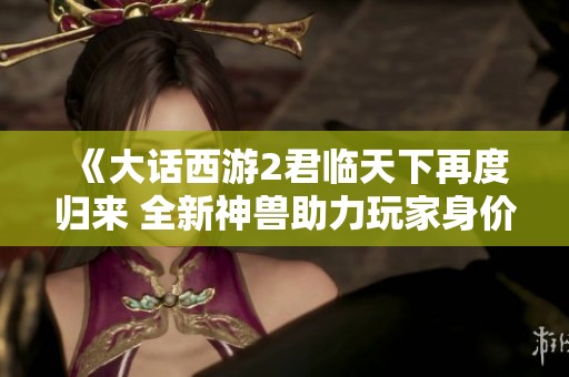 《大话西游2君临天下再度归来 全新神兽助力玩家身价翻倍》