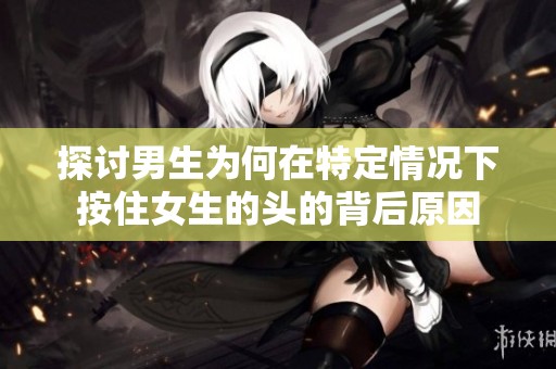 探讨男生为何在特定情况下按住女生的头的背后原因