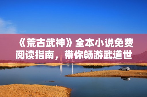 《荒古武神》全本小说免费阅读指南，带你畅游武道世界