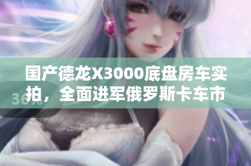 国产德龙X3000底盘房车实拍，全面进军俄罗斯卡车市场
