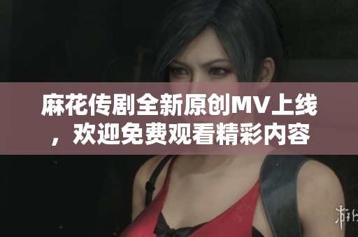 麻花传剧全新原创MV上线，欢迎免费观看精彩内容