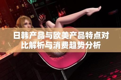 日韩产品与欧美产品特点对比解析与消费趋势分析