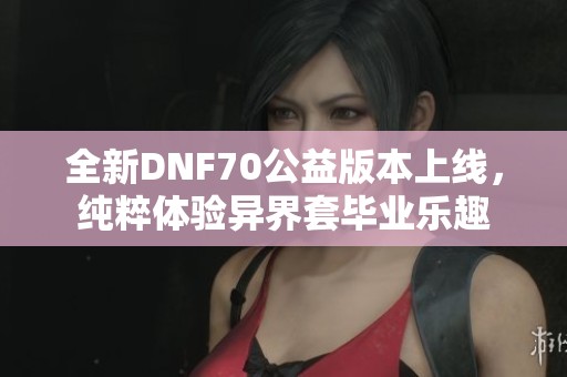 全新DNF70公益版本上线，纯粹体验异界套毕业乐趣