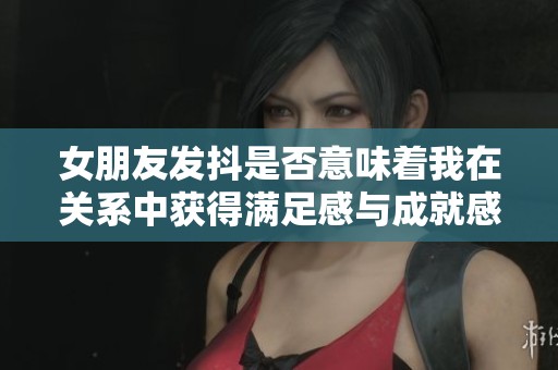 女朋友发抖是否意味着我在关系中获得满足感与成就感