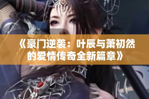 《豪门逆袭：叶辰与萧初然的爱情传奇全新篇章》