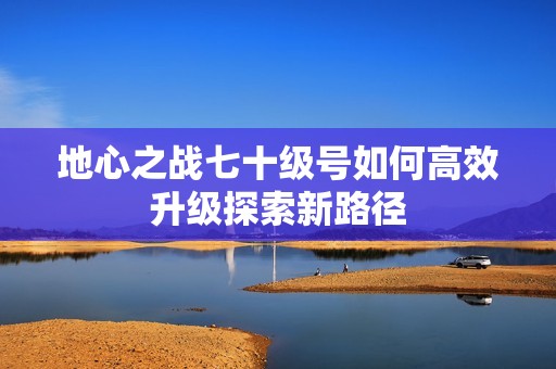 地心之战七十级号如何高效升级探索新路径