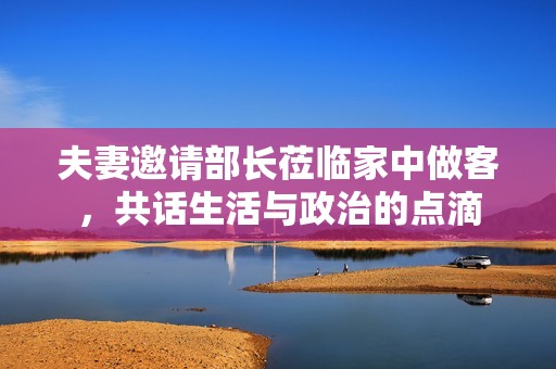 夫妻邀请部长莅临家中做客，共话生活与政治的点滴