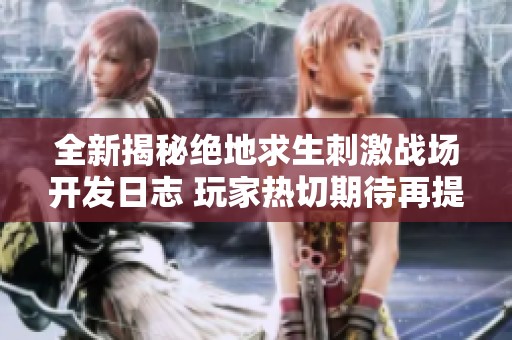 全新揭秘绝地求生刺激战场开发日志 玩家热切期待再提升