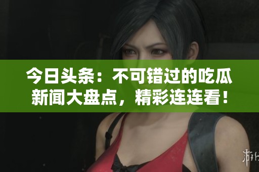 今日头条：不可错过的吃瓜新闻大盘点，精彩连连看！