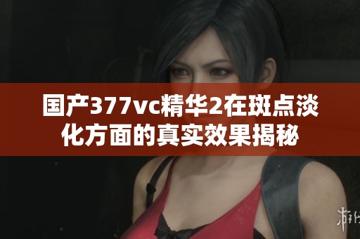 国产377vc精华2在斑点淡化方面的真实效果揭秘