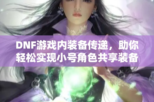 DNF游戏内装备传递，助你轻松实现小号角色共享装备体验