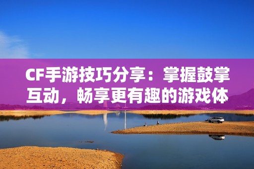 CF手游技巧分享：掌握鼓掌互动，畅享更有趣的游戏体验