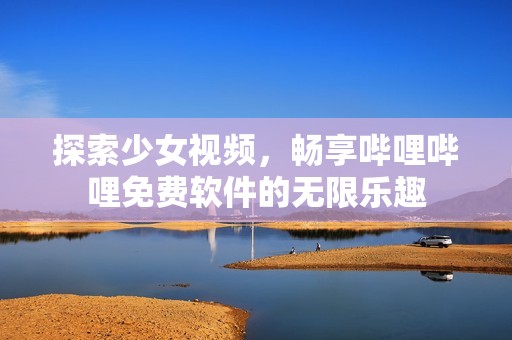 探索少女视频，畅享哔哩哔哩免费软件的无限乐趣