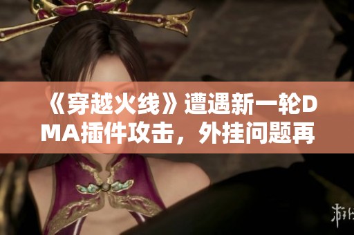 《穿越火线》遭遇新一轮DMA插件攻击，外挂问题再度升级