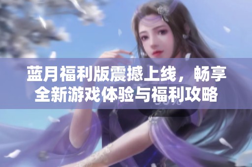 蓝月福利版震撼上线，畅享全新游戏体验与福利攻略