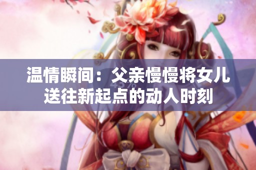 温情瞬间：父亲慢慢将女儿送往新起点的动人时刻