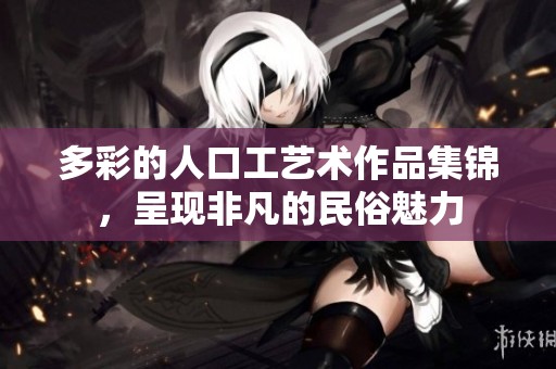 多彩的人口工艺术作品集锦，呈现非凡的民俗魅力