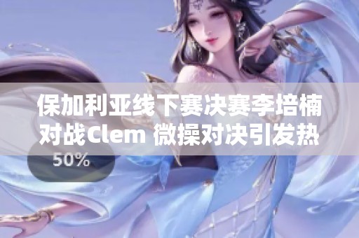 保加利亚线下赛决赛李培楠对战Clem 微操对决引发热议