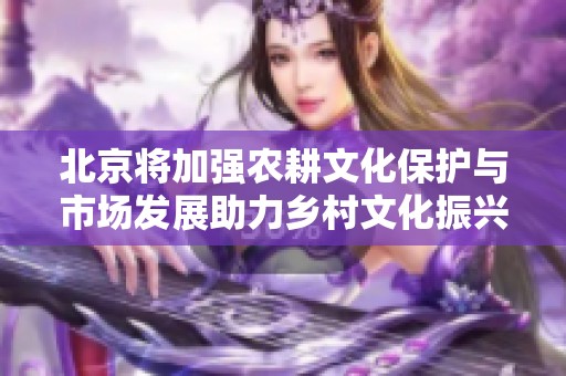 北京将加强农耕文化保护与市场发展助力乡村文化振兴