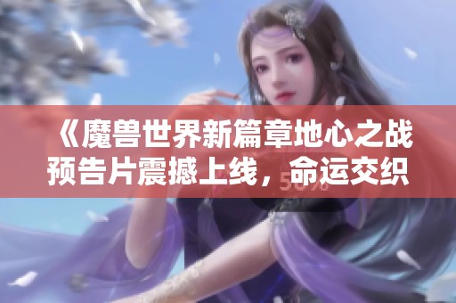 《魔兽世界新篇章地心之战预告片震撼上线，命运交织再续传奇》