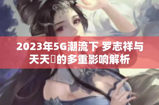 2023年5G潮流下 罗志祥与天天奭的多重影响解析