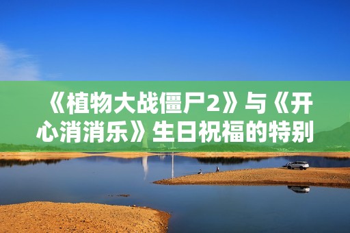 《植物大战僵尸2》与《开心消消乐》生日祝福的特别故事揭秘