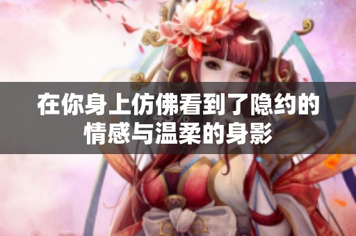 在你身上仿佛看到了隐约的情感与温柔的身影