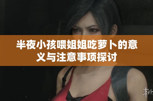 半夜小孩喂姐姐吃萝卜的意义与注意事项探讨