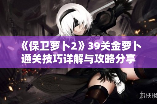 《保卫萝卜2》39关金萝卜通关技巧详解与攻略分享
